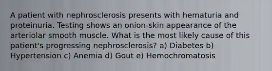 A patient with nephrosclerosis presents with hematuria and proteinuria. Testing shows an onion-skin appearance of the arteriolar smooth muscle. What is the most likely cause of this patient's progressing nephrosclerosis? a) Diabetes b) Hypertension c) Anemia d) Gout e) Hemochromatosis