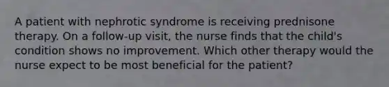 A patient with nephrotic syndrome is receiving prednisone therapy. On a follow-up visit, the nurse finds that the child's condition shows no improvement. Which other therapy would the nurse expect to be most beneficial for the patient?