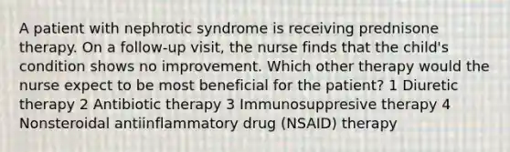 A patient with nephrotic syndrome is receiving prednisone therapy. On a follow-up visit, the nurse finds that the child's condition shows no improvement. Which other therapy would the nurse expect to be most beneficial for the patient? 1 Diuretic therapy 2 Antibiotic therapy 3 Immunosuppresive therapy 4 Nonsteroidal antiinflammatory drug (NSAID) therapy