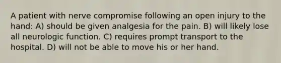 A patient with nerve compromise following an open injury to the hand: A) should be given analgesia for the pain. B) will likely lose all neurologic function. C) requires prompt transport to the hospital. D) will not be able to move his or her hand.