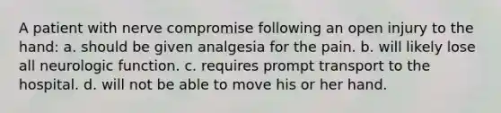 A patient with nerve compromise following an open injury to the hand: a. should be given analgesia for the pain. b. will likely lose all neurologic function. c. requires prompt transport to the hospital. d. will not be able to move his or her hand.