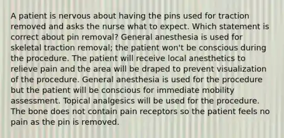 A patient is nervous about having the pins used for traction removed and asks the nurse what to expect. Which statement is correct about pin removal? General anesthesia is used for skeletal traction removal; the patient won't be conscious during the procedure. The patient will receive local anesthetics to relieve pain and the area will be draped to prevent visualization of the procedure. General anesthesia is used for the procedure but the patient will be conscious for immediate mobility assessment. Topical analgesics will be used for the procedure. The bone does not contain pain receptors so the patient feels no pain as the pin is removed.