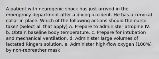 A patient with neurogenic shock has just arrived in the emergency department after a diving accident. He has a cervical collar in place. Which of the following actions should the nurse take? (Select all that apply) A. Prepare to administer atropine IV. b. Obtain baseline body temperature. c. Prepare for intubation and mechanical ventilation. d. Administer large volumes of lactated Ringers solution. e. Administer high-flow oxygen (100%) by non-rebreather mask