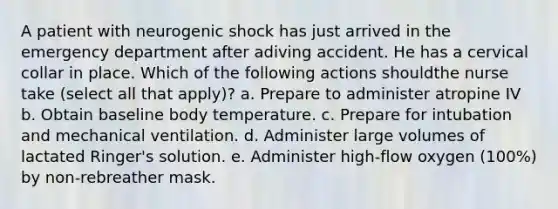 A patient with neurogenic shock has just arrived in the emergency department after adiving accident. He has a cervical collar in place. Which of the following actions shouldthe nurse take (select all that apply)? a. Prepare to administer atropine IV b. Obtain baseline body temperature. c. Prepare for intubation and mechanical ventilation. d. Administer large volumes of lactated Ringer's solution. e. Administer high-flow oxygen (100%) by non-rebreather mask.