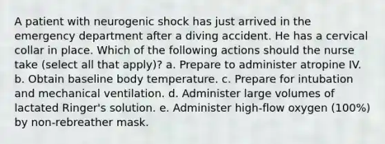 A patient with neurogenic shock has just arrived in the emergency department after a diving accident. He has a cervical collar in place. Which of the following actions should the nurse take (select all that apply)? a. Prepare to administer atropine IV. b. Obtain baseline body temperature. c. Prepare for intubation and mechanical ventilation. d. Administer large volumes of lactated Ringer's solution. e. Administer high-flow oxygen (100%) by non-rebreather mask.