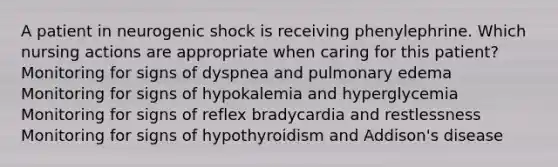 A patient in neurogenic shock is receiving phenylephrine. Which nursing actions are appropriate when caring for this patient? Monitoring for signs of dyspnea and pulmonary edema Monitoring for signs of hypokalemia and hyperglycemia Monitoring for signs of reflex bradycardia and restlessness Monitoring for signs of hypothyroidism and Addison's disease