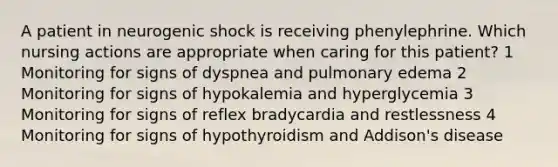 A patient in neurogenic shock is receiving phenylephrine. Which nursing actions are appropriate when caring for this patient? 1 Monitoring for signs of dyspnea and pulmonary edema 2 Monitoring for signs of hypokalemia and hyperglycemia 3 Monitoring for signs of reflex bradycardia and restlessness 4 Monitoring for signs of hypothyroidism and Addison's disease