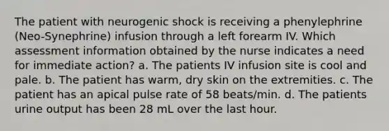 The patient with neurogenic shock is receiving a phenylephrine (Neo-Synephrine) infusion through a left forearm IV. Which assessment information obtained by the nurse indicates a need for immediate action? a. The patients IV infusion site is cool and pale. b. The patient has warm, dry skin on the extremities. c. The patient has an apical pulse rate of 58 beats/min. d. The patients urine output has been 28 mL over the last hour.