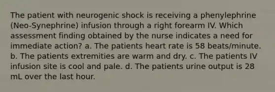 The patient with neurogenic shock is receiving a phenylephrine (Neo-Synephrine) infusion through a right forearm IV. Which assessment finding obtained by the nurse indicates a need for immediate action? a. The patients heart rate is 58 beats/minute. b. The patients extremities are warm and dry. c. The patients IV infusion site is cool and pale. d. The patients urine output is 28 mL over the last hour.