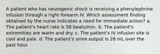 A patient who has neurogenic shock is receiving a phenylephrine infusion through a right forearm IV. Which assessment finding obtained by the nurse indicates a need for immediate action? a. The patient's heart rate is 58 beats/min. b. The patient's extremities are warm and dry. c. The patient's IV infusion site is cool and pale. d. The patient's urine output is 28 mL over the past hour.