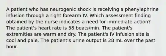 A patient who has neurogenic shock is receiving a phenylephrine infusion through a right forearm IV. Which assessment finding obtained by the nurse indicates a need for immediate action? The patient's heart rate is 58 beats/min. The patient's extremities are warm and dry. The patient's IV infusion site is cool and pale. The patient's urine output is 28 mL over the past hour.