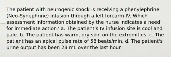 The patient with neurogenic shock is receiving a phenylephrine (Neo-Synephrine) infusion through a left forearm IV. Which assessment information obtained by the nurse indicates a need for immediate action? a. The patient's IV infusion site is cool and pale. b. The patient has warm, dry skin on the extremities. c. The patient has an apical pulse rate of 58 beats/min. d. The patient's urine output has been 28 mL over the last hour.