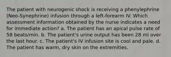 The patient with neurogenic shock is receiving a phenylephrine (Neo-Synephrine) infusion through a left-forearm IV. Which assessment information obtained by the nurse indicates a need for immediate action? a. The patient has an apical pulse rate of 58 beats/min. b. The patient's urine output has been 28 ml over the last hour. c. The patient's IV infusion site is cool and pale. d. The patient has warm, dry skin on the extremities.