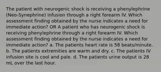 The patient with neurogenic shock is receiving a phenylephrine (Neo-Synephrine) infusion through a right forearm IV. Which assessment finding obtained by the nurse indicates a need for immediate action? OR A patient who has neurogenic shock is receiving phenylephrine through a right forearm IV. Which assessment finding obtained by the nurse indicates a need for immediate action? a. The patients heart rate is 58 beats/minute. b. The patients extremities are warm and dry. c. The patients IV infusion site is cool and pale. d. The patients urine output is 28 mL over the last hour.