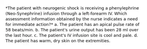 *The patient with neurogenic shock is receiving a phenylephrine (Neo-Synephrine) infusion through a left-forearm IV. Which assessment information obtained by the nurse indicates a need for immediate action?* a. The patient has an apical pulse rate of 58 beats/min. b. The patient's urine output has been 28 ml over the last hour. c. The patient's IV infusion site is cool and pale. d. The patient has warm, dry skin on the extremities.