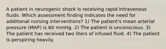 A patient in neurogenic shock is receiving rapid intravenous fluids. Which assessment finding indicates the need for additional nursing interventions? 1) The patient's mean arterial pressure (MAP) is 60 mmHg. 2) The patient is unconscious. 3) The patient has received two liters of infused fluid. 4) The patient is perspiring heavily.