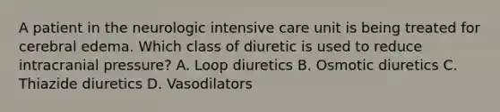 A patient in the neurologic intensive care unit is being treated for cerebral edema. Which class of diuretic is used to reduce intracranial pressure? A. Loop diuretics B. Osmotic diuretics C. Thiazide diuretics D. Vasodilators