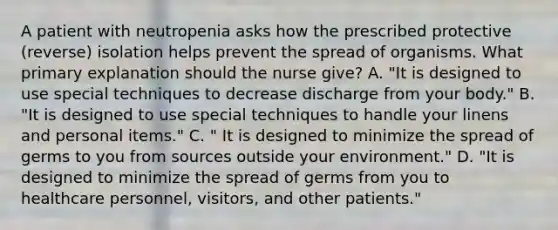 A patient with neutropenia asks how the prescribed protective (reverse) isolation helps prevent the spread of organisms. What primary explanation should the nurse give? A. "It is designed to use special techniques to decrease discharge from your body." B. "It is designed to use special techniques to handle your linens and personal items." C. " It is designed to minimize the spread of germs to you from sources outside your environment." D. "It is designed to minimize the spread of germs from you to healthcare personnel, visitors, and other patients."