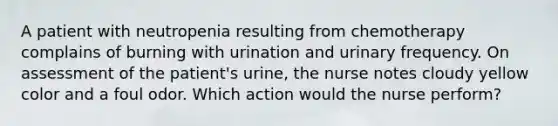 A patient with neutropenia resulting from chemotherapy complains of burning with urination and urinary frequency. On assessment of the patient's urine, the nurse notes cloudy yellow color and a foul odor. Which action would the nurse perform?