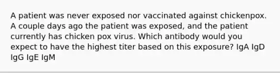 A patient was never exposed nor vaccinated against chickenpox. A couple days ago the patient was exposed, and the patient currently has chicken pox virus. Which antibody would you expect to have the highest titer based on this exposure? IgA IgD IgG IgE IgM