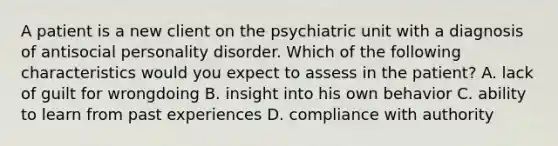 A patient is a new client on the psychiatric unit with a diagnosis of antisocial personality disorder. Which of the following characteristics would you expect to assess in the patient? A. lack of guilt for wrongdoing B. insight into his own behavior C. ability to learn from past experiences D. compliance with authority