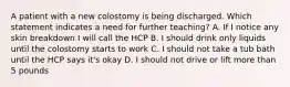 A patient with a new colostomy is being discharged. Which statement indicates a need for further teaching? A. If I notice any skin breakdown I will call the HCP B. I should drink only liquids until the colostomy starts to work C. I should not take a tub bath until the HCP says it's okay D. I should not drive or lift more than 5 pounds