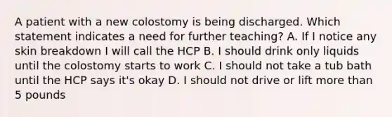 A patient with a new colostomy is being discharged. Which statement indicates a need for further teaching? A. If I notice any skin breakdown I will call the HCP B. I should drink only liquids until the colostomy starts to work C. I should not take a tub bath until the HCP says it's okay D. I should not drive or lift more than 5 pounds