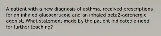 A patient with a new diagnosis of asthma, received prescriptions for an inhaled glucocorticoid and an inhaled beta2-adrenergic agonist. What statement made by the patient indicated a need for further teaching?