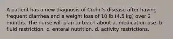 A patient has a new diagnosis of Crohn's disease after having frequent diarrhea and a weight loss of 10 lb (4.5 kg) over 2 months. The nurse will plan to teach about a. medication use. b. fluid restriction. c. enteral nutrition. d. activity restrictions.