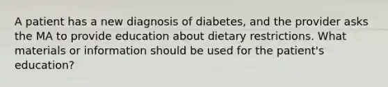 A patient has a new diagnosis of diabetes, and the provider asks the MA to provide education about dietary restrictions. What materials or information should be used for the patient's education?