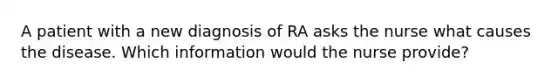 A patient with a new diagnosis of RA asks the nurse what causes the disease. Which information would the nurse provide?