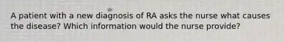 A patient with a new diagnosis of RA asks the nurse what causes the disease? Which information would the nurse provide?