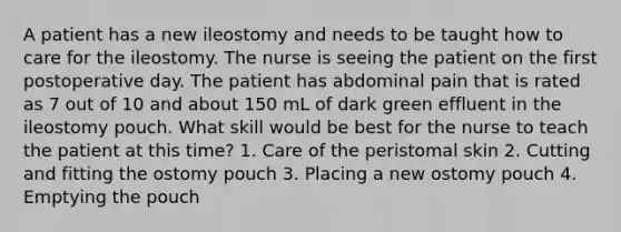 A patient has a new ileostomy and needs to be taught how to care for the ileostomy. The nurse is seeing the patient on the first postoperative day. The patient has abdominal pain that is rated as 7 out of 10 and about 150 mL of dark green effluent in the ileostomy pouch. What skill would be best for the nurse to teach the patient at this time? 1. Care of the peristomal skin 2. Cutting and fitting the ostomy pouch 3. Placing a new ostomy pouch 4. Emptying the pouch