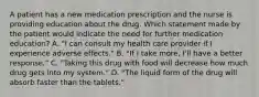 A patient has a new medication prescription and the nurse is providing education about the drug. Which statement made by the patient would indicate the need for further medication education? A. "I can consult my health care provider if I experience adverse effects." B. "If I take more, I'll have a better response." C. "Taking this drug with food will decrease how much drug gets into my system." D. "The liquid form of the drug will absorb faster than the tablets."