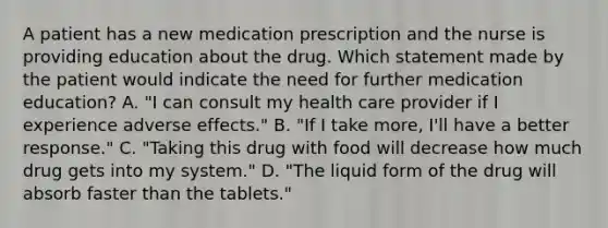 A patient has a new medication prescription and the nurse is providing education about the drug. Which statement made by the patient would indicate the need for further medication education? A. "I can consult my health care provider if I experience adverse effects." B. "If I take more, I'll have a better response." C. "Taking this drug with food will decrease how much drug gets into my system." D. "The liquid form of the drug will absorb faster than the tablets."