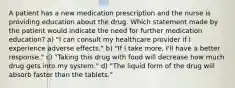 A patient has a new medication prescription and the nurse is providing education about the drug. Which statement made by the patient would indicate the need for further medication education? a) "I can consult my healthcare provider if I experience adverse effects." b) "If I take more, I'll have a better response." c) "Taking this drug with food will decrease how much drug gets into my system." d) "The liquid form of the drug will absorb faster than the tablets."