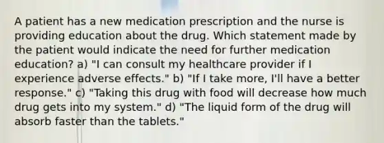 A patient has a new medication prescription and the nurse is providing education about the drug. Which statement made by the patient would indicate the need for further medication education? a) "I can consult my healthcare provider if I experience adverse effects." b) "If I take more, I'll have a better response." c) "Taking this drug with food will decrease how much drug gets into my system." d) "The liquid form of the drug will absorb faster than the tablets."