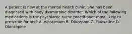 A patient is new at the mental health clinic. She has been diagnosed with body dysmorphic disorder. Which of the following medications is the psychiatric nurse practitioner most likely to prescribe for her? A. Alprazolam B. Diazepam C. Fluoxetine D. Olanzapine