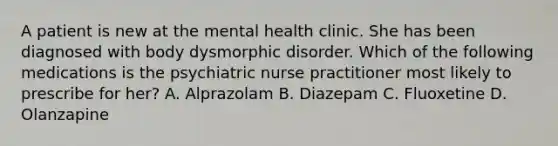 A patient is new at the mental health clinic. She has been diagnosed with body dysmorphic disorder. Which of the following medications is the psychiatric nurse practitioner most likely to prescribe for her? A. Alprazolam B. Diazepam C. Fluoxetine D. Olanzapine