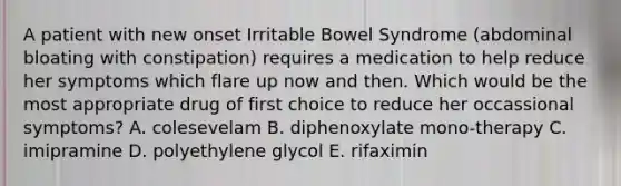 A patient with new onset Irritable Bowel Syndrome (abdominal bloating with constipation) requires a medication to help reduce her symptoms which flare up now and then. Which would be the most appropriate drug of first choice to reduce her occassional symptoms? A. colesevelam B. diphenoxylate mono-therapy C. imipramine D. polyethylene glycol E. rifaximin