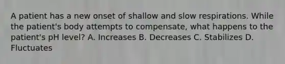 A patient has a new onset of shallow and slow respirations. While the patient's body attempts to compensate, what happens to the patient's pH level? A. Increases B. Decreases C. Stabilizes D. Fluctuates