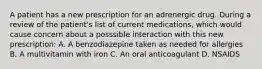 A patient has a new prescription for an adrenergic drug. During a review of the patient's list of current medications, which would cause concern about a posssible interaction with this new prescription: A. A benzodiazepine taken as needed for allergies B. A multivitamin with iron C. An oral anticoagulant D. NSAIDS