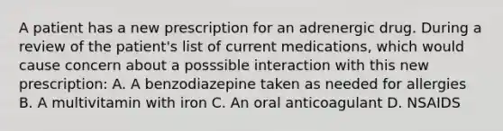 A patient has a new prescription for an adrenergic drug. During a review of the patient's list of current medications, which would cause concern about a posssible interaction with this new prescription: A. A benzodiazepine taken as needed for allergies B. A multivitamin with iron C. An oral anticoagulant D. NSAIDS