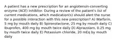 A patient has a new prescription for an angiotensin-converting enzyme (ACE) inhibitor. During a review of the patient's list of current medications, which medication(s) should alert the nurse for a possible interaction with this new prescription? A) Warfarin, 5 mg by mouth daily B) Spironolactone, 25 mg by mouth daily C) Ibuprofen, 400 mg by mouth twice daily D) Alprazolam, 0.25 mg by mouth twice daily E) Potassium chloride, 20 mEq by mouth daily