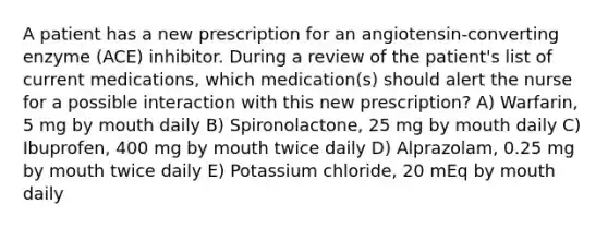 A patient has a new prescription for an angiotensin-converting enzyme (ACE) inhibitor. During a review of the patient's list of current medications, which medication(s) should alert the nurse for a possible interaction with this new prescription? A) Warfarin, 5 mg by mouth daily B) Spironolactone, 25 mg by mouth daily C) Ibuprofen, 400 mg by mouth twice daily D) Alprazolam, 0.25 mg by mouth twice daily E) Potassium chloride, 20 mEq by mouth daily