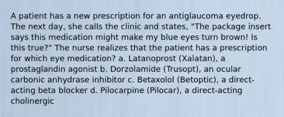 A patient has a new prescription for an antiglaucoma eyedrop. The next day, she calls the clinic and states, "The package insert says this medication might make my blue eyes turn brown! Is this true?" The nurse realizes that the patient has a prescription for which eye medication? a. Latanoprost (Xalatan), a prostaglandin agonist b. Dorzolamide (Trusopt), an ocular carbonic anhydrase inhibitor c. Betaxolol (Betoptic), a direct-acting beta blocker d. Pilocarpine (Pilocar), a direct-acting cholinergic