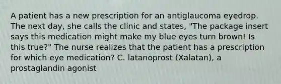 A patient has a new prescription for an antiglaucoma eyedrop. The next day, she calls the clinic and states, "The package insert says this medication might make my blue eyes turn brown! Is this true?" The nurse realizes that the patient has a prescription for which eye medication? C. latanoprost (Xalatan), a prostaglandin agonist