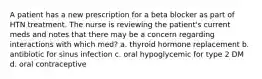 A patient has a new prescription for a beta blocker as part of HTN treatment. The nurse is reviewing the patient's current meds and notes that there may be a concern regarding interactions with which med? a. thyroid hormone replacement b. antibiotic for sinus infection c. oral hypoglycemic for type 2 DM d. oral contraceptive