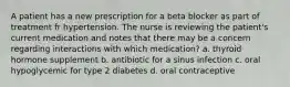 A patient has a new prescription for a beta blocker as part of treatment fr hypertension. The nurse is reviewing the patient's current medication and notes that there may be a concern regarding interactions with which medication? a. thyroid hormone supplement b. antibiotic for a sinus infection c. oral hypoglycemic for type 2 diabetes d. oral contraceptive