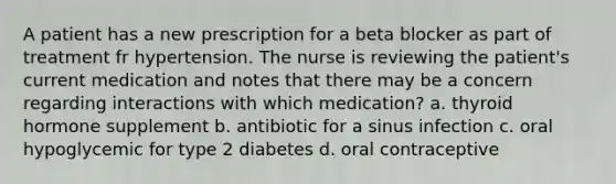 A patient has a new prescription for a beta blocker as part of treatment fr hypertension. The nurse is reviewing the patient's current medication and notes that there may be a concern regarding interactions with which medication? a. thyroid hormone supplement b. antibiotic for a sinus infection c. oral hypoglycemic for type 2 diabetes d. oral contraceptive